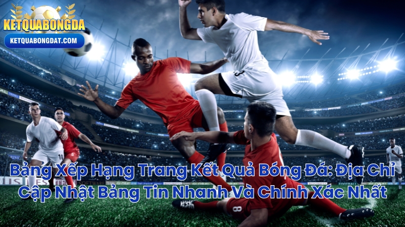 Bảng Xếp Hạng Trang Kết Quả Bóng Đá: Địa Chỉ Cập Nhật Bảng Tin Nhanh Và Chính Xác Nhất